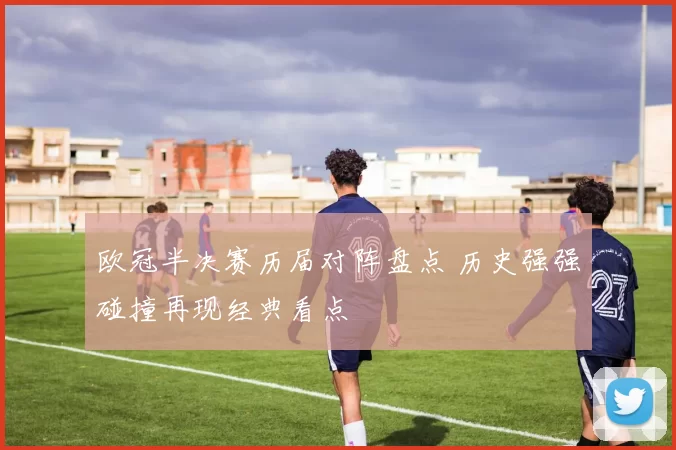 欧冠半决赛历届对阵盘点 历史强强碰撞再现经典看点