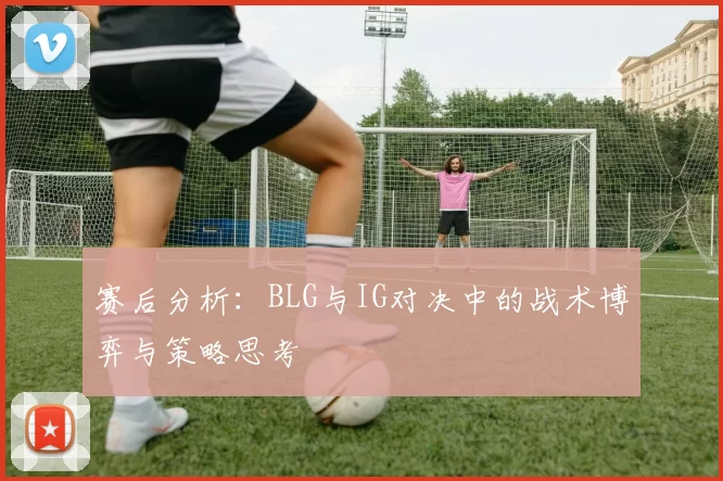 赛后分析：BLG与IG对决中的战术博弈与策略思考