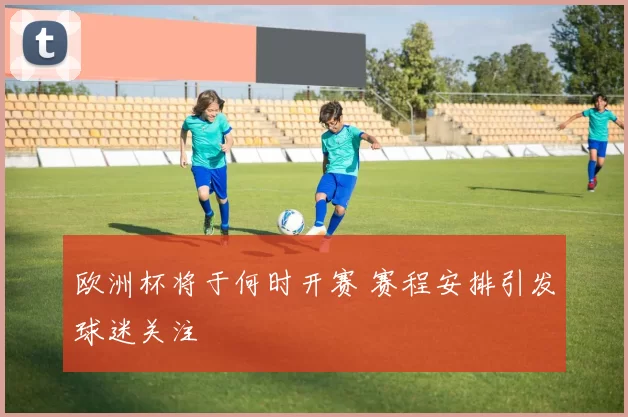 欧洲杯将于何时开赛 赛程安排引发球迷关注