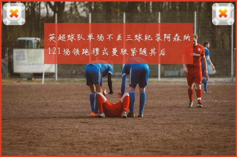 英超球队单场不丢三球纪录阿森纳121场领跑穆式曼联紧随其后